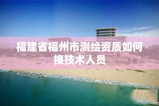 福建省福州市測繪資質如何換技術人員