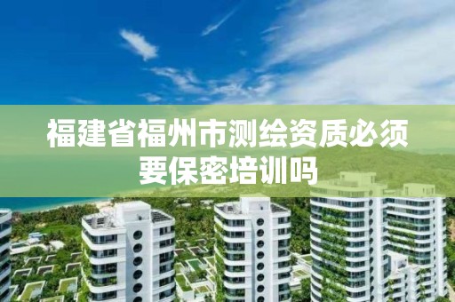 福建省福州市測繪資質必須要保密培訓嗎