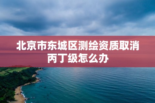 北京市東城區測繪資質取消丙丁級怎么辦