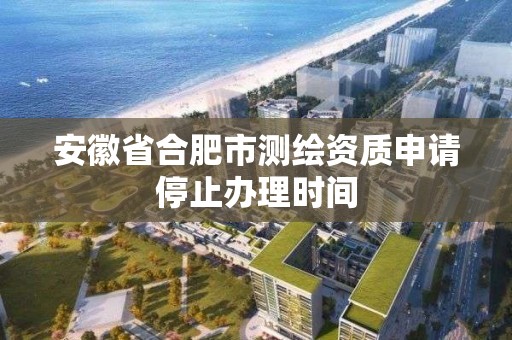 安徽省合肥市測繪資質申請停止辦理時間