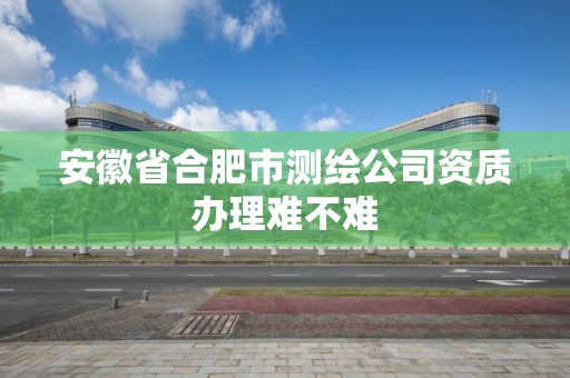 安徽省合肥市測繪公司資質(zhì)辦理難不難