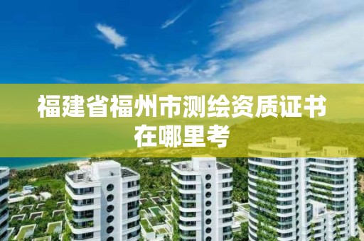 福建省福州市測繪資質(zhì)證書在哪里考