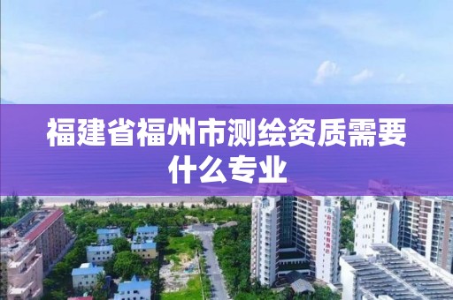 福建省福州市測繪資質(zhì)需要什么專業(yè)