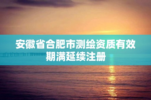 安徽省合肥市測(cè)繪資質(zhì)有效期滿延續(xù)注冊(cè)