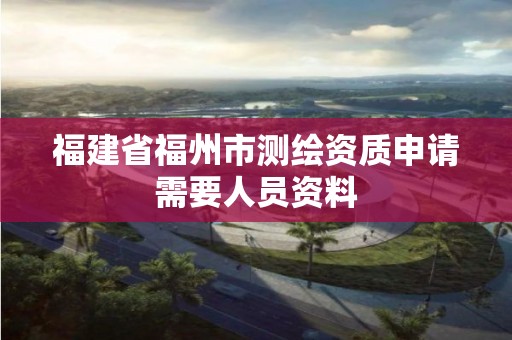 福建省福州市測繪資質申請需要人員資料