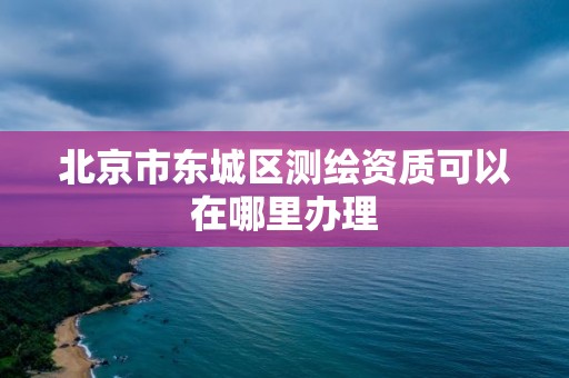 北京市東城區測繪資質可以在哪里辦理