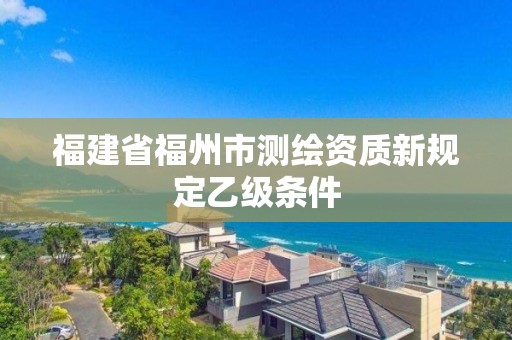 福建省福州市測繪資質(zhì)新規(guī)定乙級條件