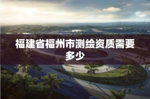 福建省福州市測繪資質需要多少