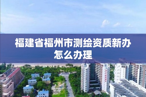 福建省福州市測繪資質新辦怎么辦理