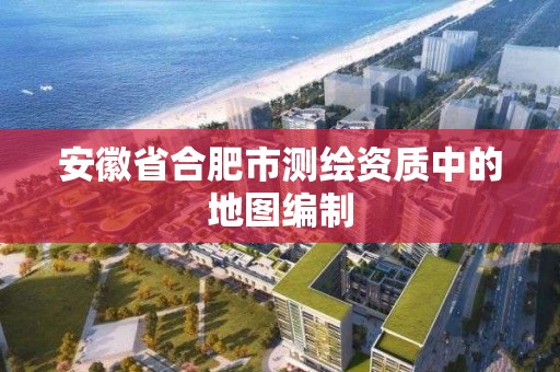 安徽省合肥市測繪資質中的地圖編制