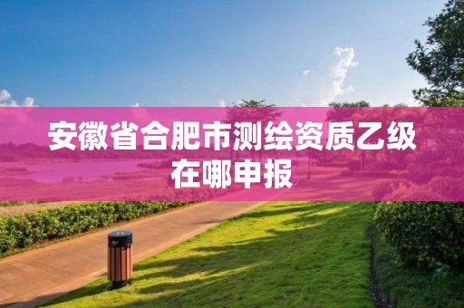 安徽省合肥市測繪資質乙級在哪申報