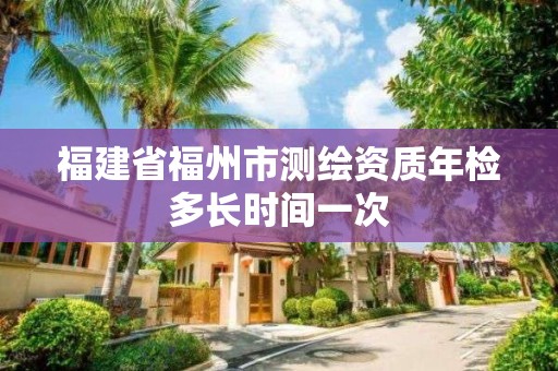 福建省福州市測繪資質年檢多長時間一次