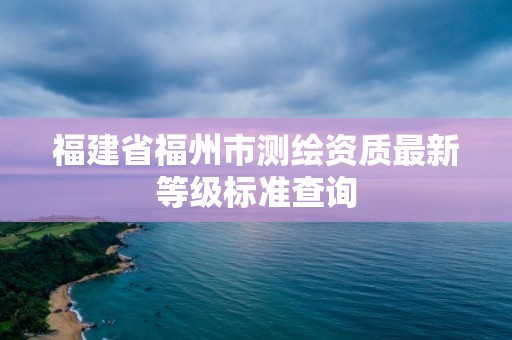 福建省福州市測繪資質最新等級標準查詢