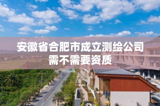 安徽省合肥市成立測(cè)繪公司需不需要資質(zhì)