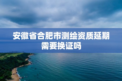 安徽省合肥市測繪資質延期需要換證嗎