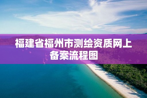 福建省福州市測繪資質網上備案流程圖