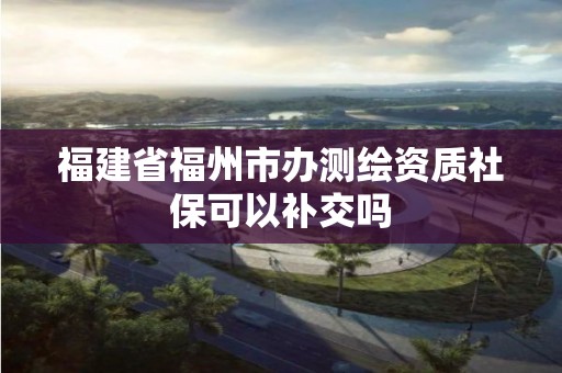 福建省福州市辦測繪資質社保可以補交嗎