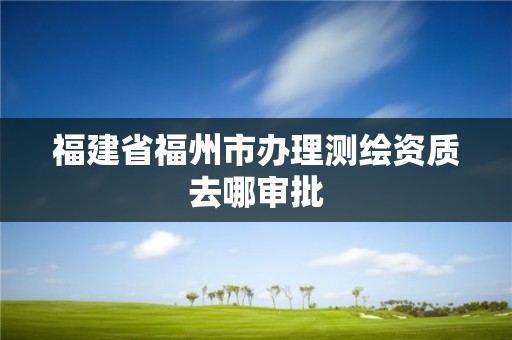 福建省福州市辦理測(cè)繪資質(zhì)去哪審批