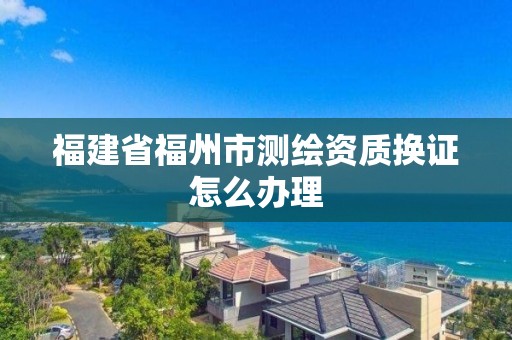 福建省福州市測繪資質換證怎么辦理