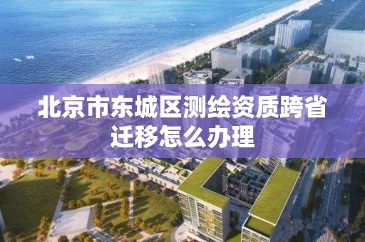 北京市東城區測繪資質跨省遷移怎么辦理