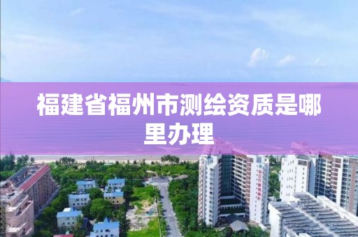 福建省福州市測繪資質是哪里辦理