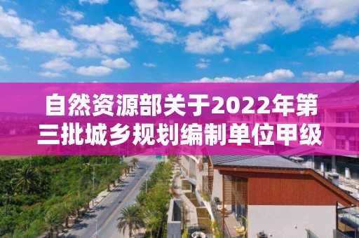 自然資源部關(guān)于2022年第三批城鄉(xiāng)規(guī)劃編制單位甲級資質(zhì)認定的公告