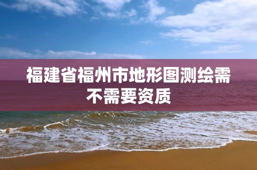 福建省福州市地形圖測繪需不需要資質