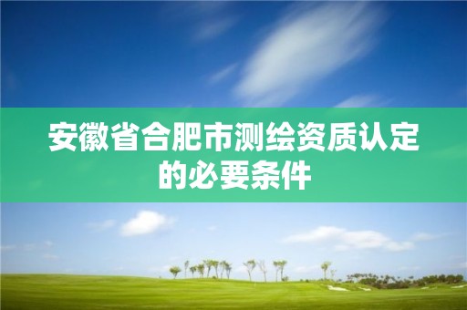 安徽省合肥市測繪資質(zhì)認定的必要條件