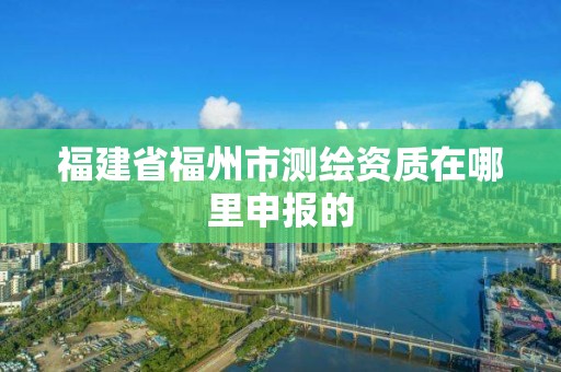 福建省福州市測(cè)繪資質(zhì)在哪里申報(bào)的