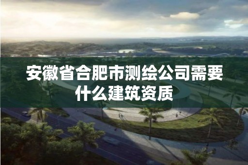 安徽省合肥市測繪公司需要什么建筑資質