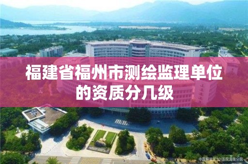 福建省福州市測繪監理單位的資質分幾級