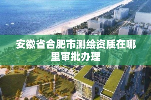 安徽省合肥市測繪資質在哪里審批辦理