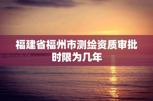 福建省福州市測繪資質審批時限為幾年