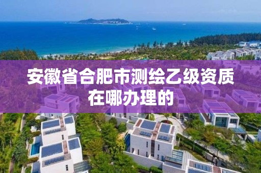 安徽省合肥市測繪乙級資質(zhì)在哪辦理的