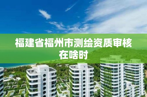 福建省福州市測繪資質(zhì)審核在啥時