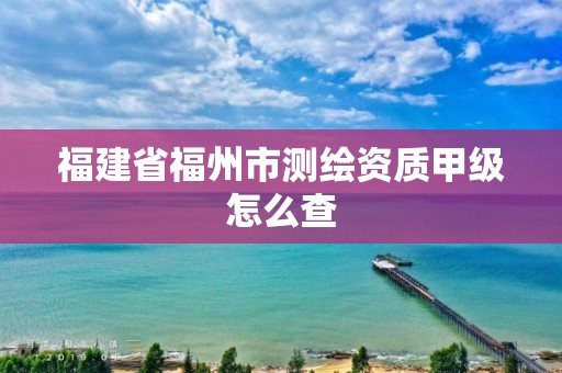 福建省福州市測(cè)繪資質(zhì)甲級(jí)怎么查