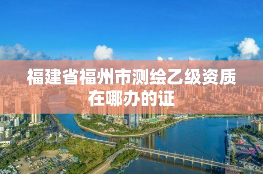 福建省福州市測繪乙級資質(zhì)在哪辦的證