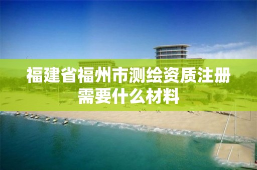 福建省福州市測繪資質注冊需要什么材料