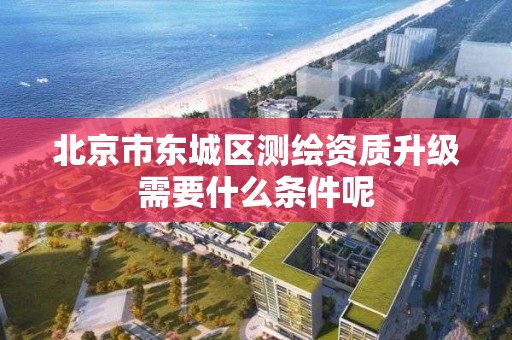 北京市東城區測繪資質升級需要什么條件呢