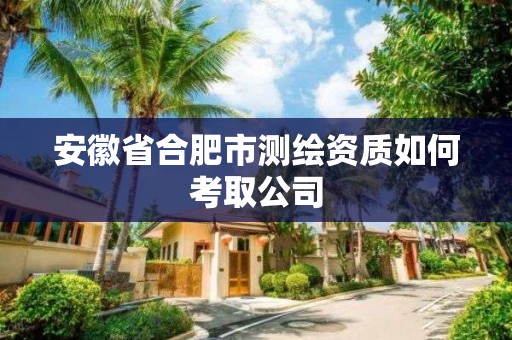 安徽省合肥市測繪資質如何考取公司