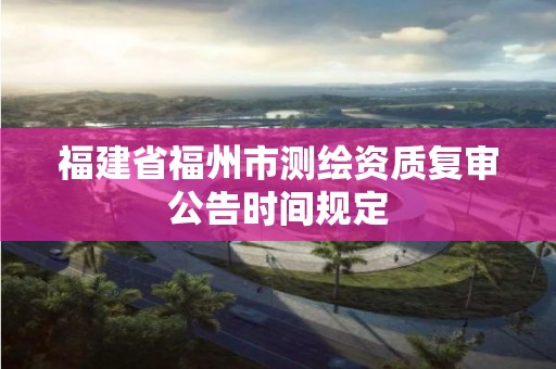 福建省福州市測繪資質復審公告時間規定