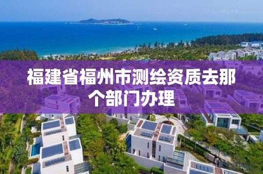 福建省福州市測(cè)繪資質(zhì)去那個(gè)部門辦理