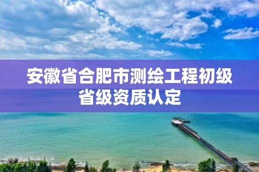 安徽省合肥市測繪工程初級省級資質(zhì)認(rèn)定