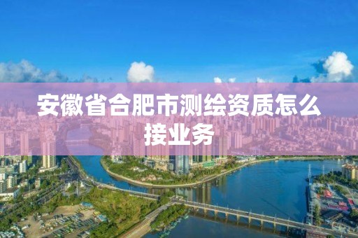 安徽省合肥市測繪資質怎么接業務