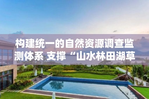 構建統一的自然資源調查監測體系 支撐“山水林田湖草沙”統一管理與系統治理