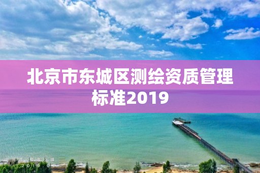 北京市東城區(qū)測(cè)繪資質(zhì)管理標(biāo)準(zhǔn)2019