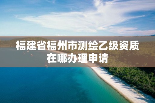 福建省福州市測繪乙級資質(zhì)在哪辦理申請