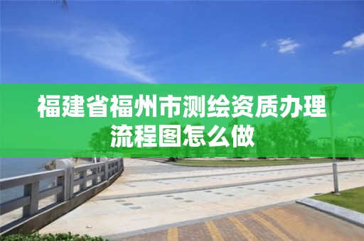 福建省福州市測繪資質辦理流程圖怎么做