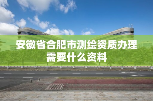 安徽省合肥市測繪資質辦理需要什么資料