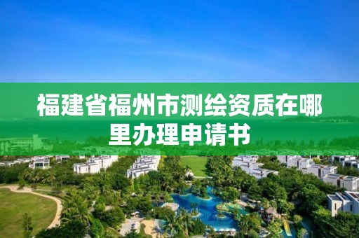 福建省福州市測繪資質在哪里辦理申請書